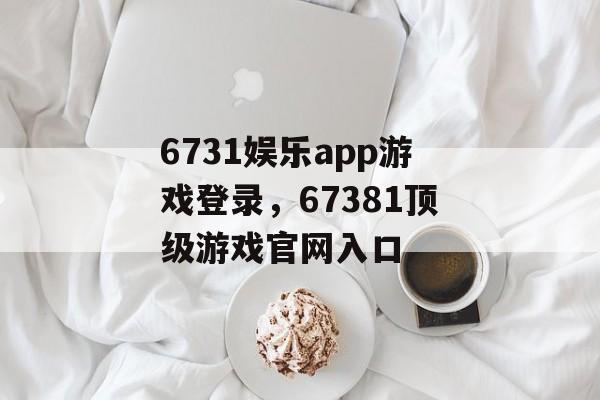 6731娱乐app游戏登录，67381顶级游戏官网入口